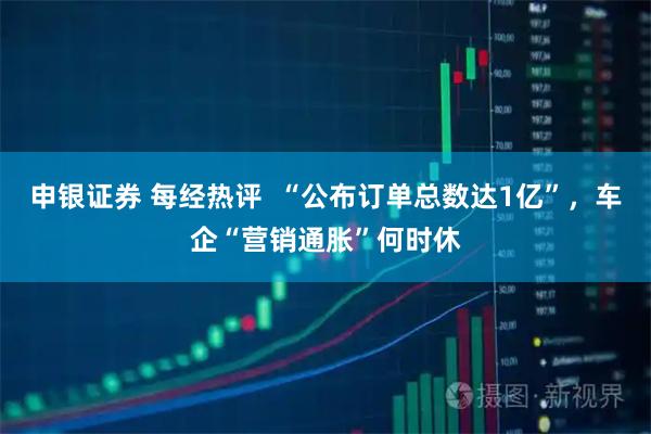 申银证券 每经热评  “公布订单总数达1亿”，车企“营销通胀”何时休