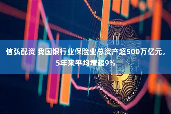 信弘配资 我国银行业保险业总资产超500万亿元，5年来平均增超9%