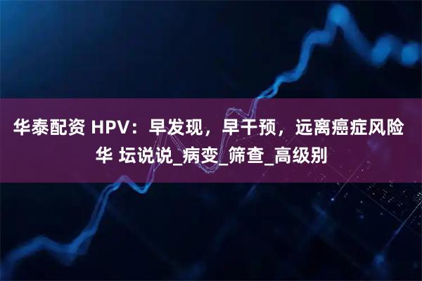 华泰配资 HPV：早发现，早干预，远离癌症风险 华 坛说说_病变_筛查_高级别
