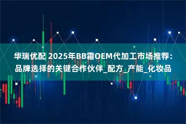 华瑞优配 2025年BB霜OEM代加工市场推荐：品牌选择的关键合作伙伴_配方_产能_化妆品