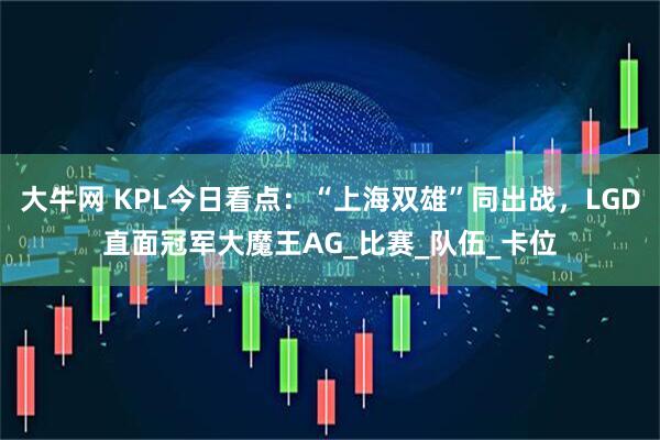 大牛网 KPL今日看点：“上海双雄”同出战，LGD直面冠军大魔王AG_比赛_队伍_卡位