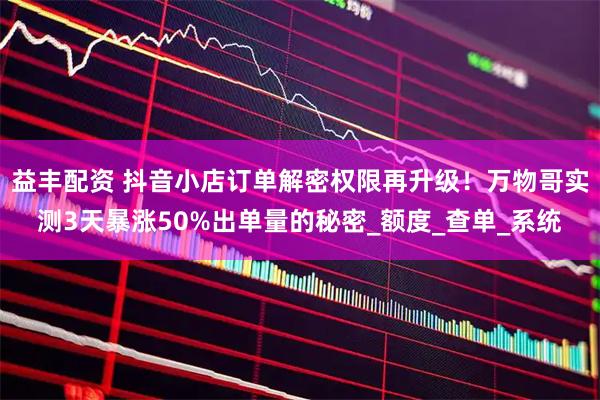 益丰配资 抖音小店订单解密权限再升级！万物哥实测3天暴涨50%出单量的秘密_额度_查单_系统