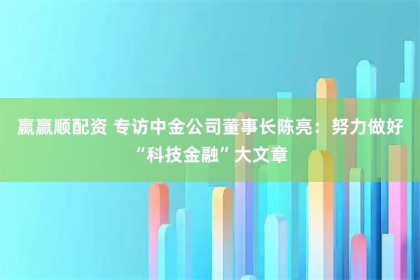 赢赢顺配资 专访中金公司董事长陈亮:努力做好“科技金融”大文章