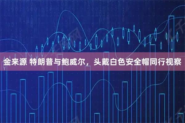 金来源 特朗普与鲍威尔,头戴白色安全帽同行视察