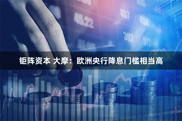 钜阵资本 大摩:欧洲央行降息门槛相当高