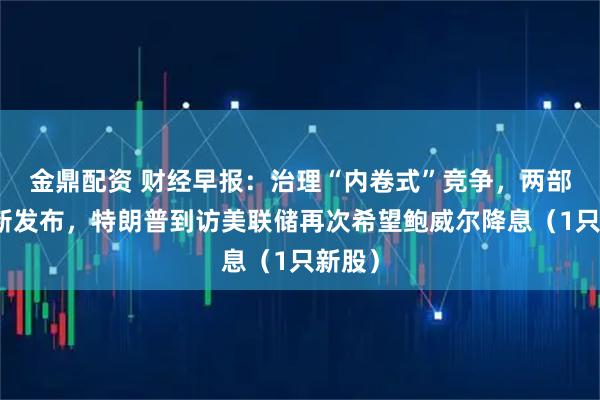 金鼎配资 财经早报：治理“内卷式”竞争，两部门最新发布，特朗普到访美联储再次希望鲍威尔降息（1只新股）