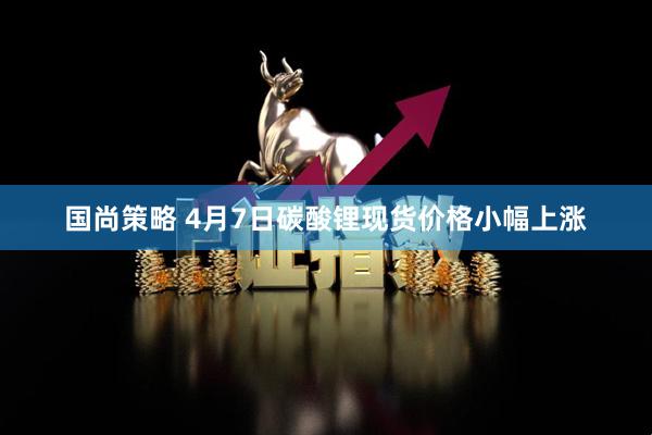 国尚策略 4月7日碳酸锂现货价格小幅上涨