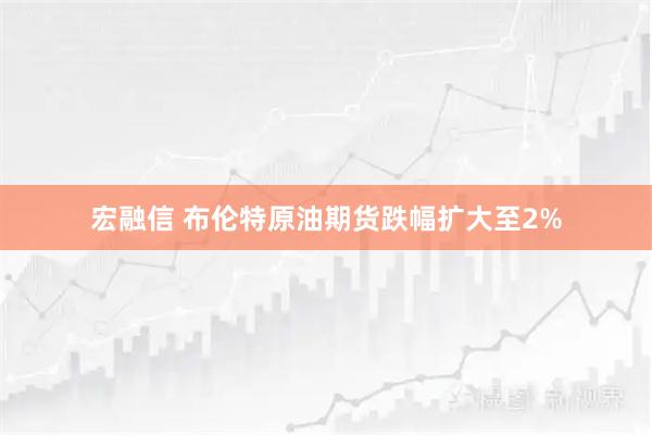 宏融信 布伦特原油期货跌幅扩大至2%