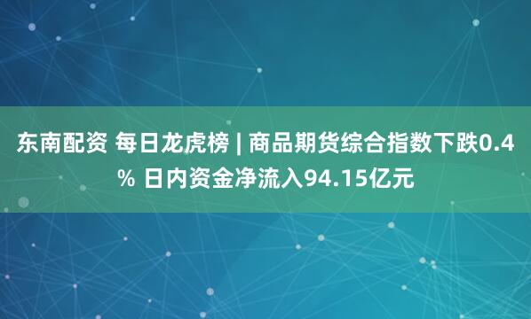东南配资 每日龙虎榜 | 商品期货综合指数下跌0.4% 日内资金净流入94.15亿元