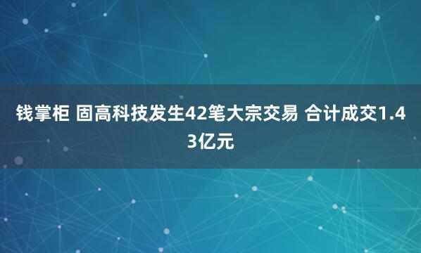 钱掌柜 固高科技发生42笔大宗交易 合计成交1.43亿元