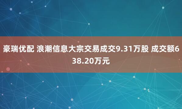 豪瑞优配 浪潮信息大宗交易成交9.31万股 成交额638.20万元