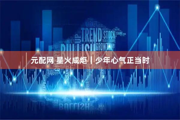 元配网 星火成炬｜少年心气正当时