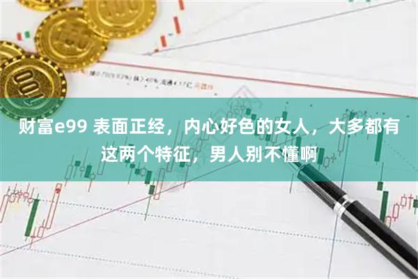 财富e99 表面正经，内心好色的女人，大多都有这两个特征，男人别不懂啊