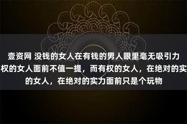 壹资网 没钱的女人在有钱的男人眼里毫无吸引力，有钱的男人在有权的女人面前不值一提，而有权的女人，在绝对的实力面前只是个玩物