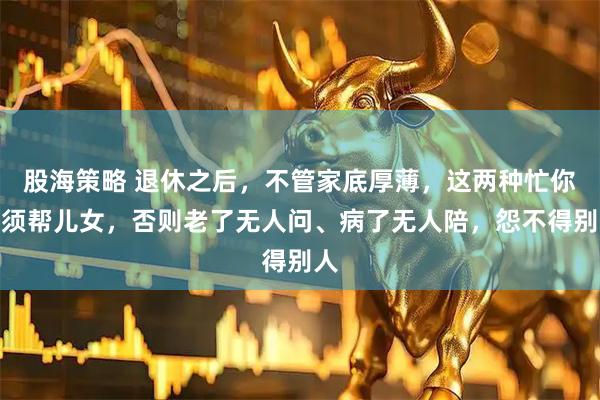 股海策略 退休之后，不管家底厚薄，这两种忙你必须帮儿女，否则老了无人问、病了无人陪，怨不得别人