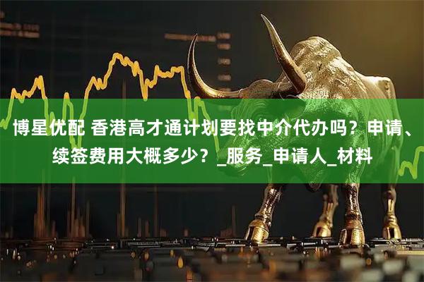 博星优配 香港高才通计划要找中介代办吗？申请、续签费用大概多少？_服务_申请人_材料