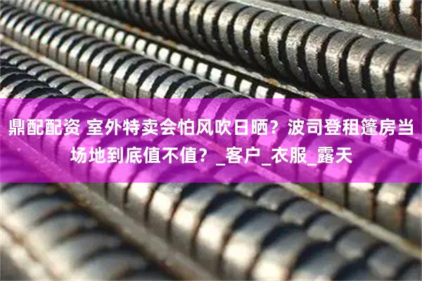 鼎配配资 室外特卖会怕风吹日晒？波司登租篷房当场地到底值不值？_客户_衣服_露天