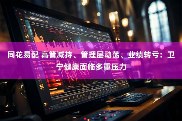 同花易配 高管减持、管理层动荡、业绩转亏：卫宁健康面临多重压力