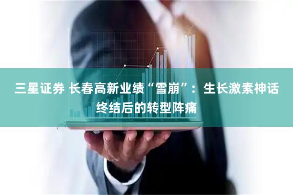 三星证券 长春高新业绩“雪崩”：生长激素神话终结后的转型阵痛
