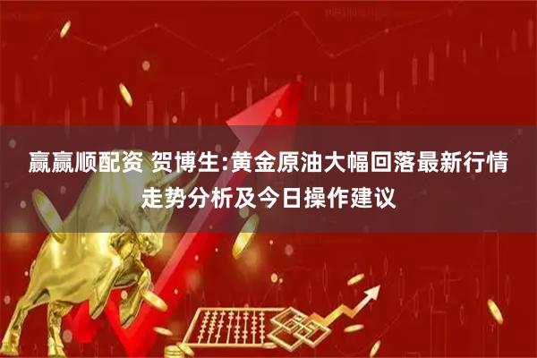 赢赢顺配资 贺博生:黄金原油大幅回落最新行情走势分析及今日操作建议