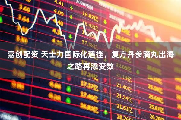 嘉创配资 天士力国际化遇挫，复方丹参滴丸出海之路再添变数