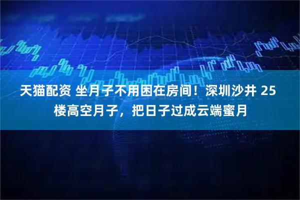 天猫配资 坐月子不用困在房间！深圳沙井 25 楼高空月子，把日子过成云端蜜月