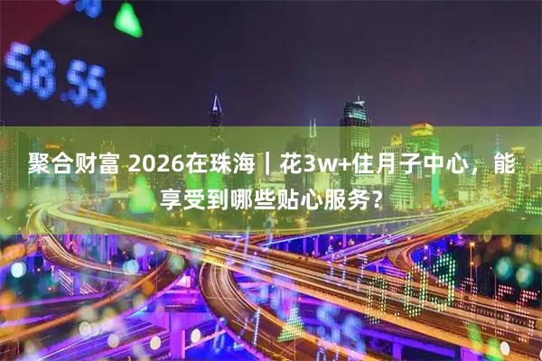 聚合财富 2026在珠海｜花3w+住月子中心，能享受到哪些贴心服务？
