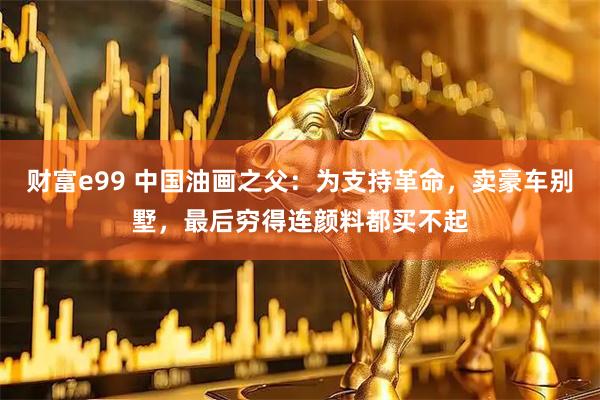财富e99 中国油画之父：为支持革命，卖豪车别墅，最后穷得连颜料都买不起