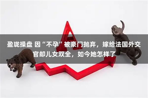 盈珑操盘 因“不孕”被豪门抛弃，嫁给法国外交官却儿女双全，如今她怎样了