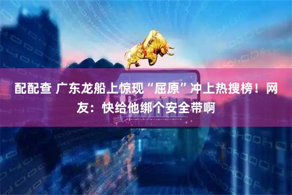 配配查 广东龙船上惊现“屈原”冲上热搜榜！网友：快给他绑个安全带啊