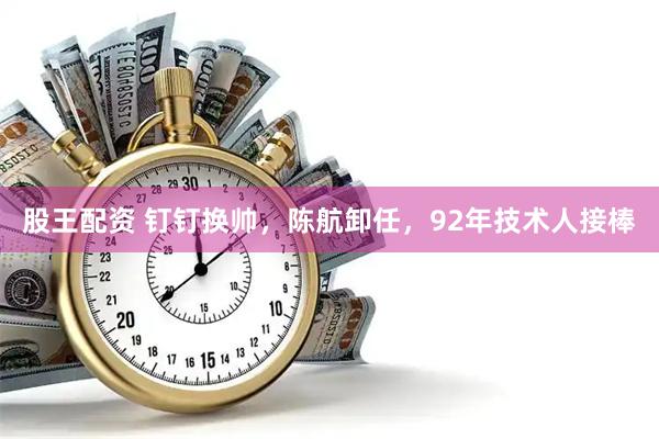 股王配资 钉钉换帅，陈航卸任，92年技术人接棒