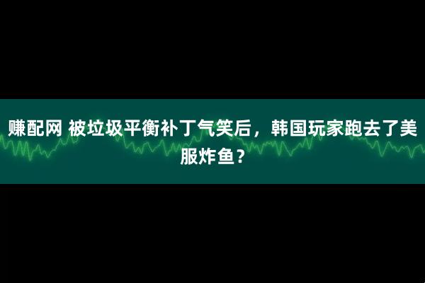 赚配网 被垃圾平衡补丁气笑后，韩国玩家跑去了美服炸鱼？