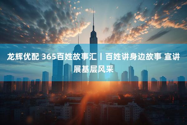 龙辉优配 365百姓故事汇丨百姓讲身边故事 宣讲展基层风采