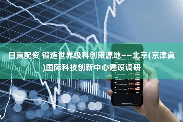 日赢配资 锻造世界级科创策源地——北京(京津冀)国际科技创新中心建设调研