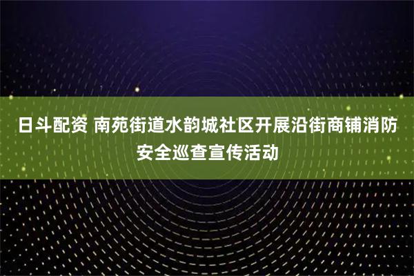 日斗配资 南苑街道水韵城社区开展沿街商铺消防安全巡查宣传活动