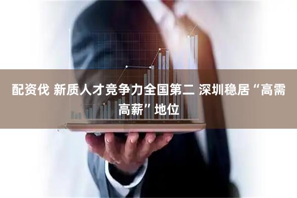 配资伐 新质人才竞争力全国第二 深圳稳居“高需高薪”地位