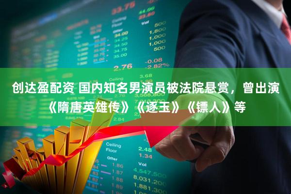 创达盈配资 国内知名男演员被法院悬赏，曾出演《隋唐英雄传》《逐玉》《镖人》等