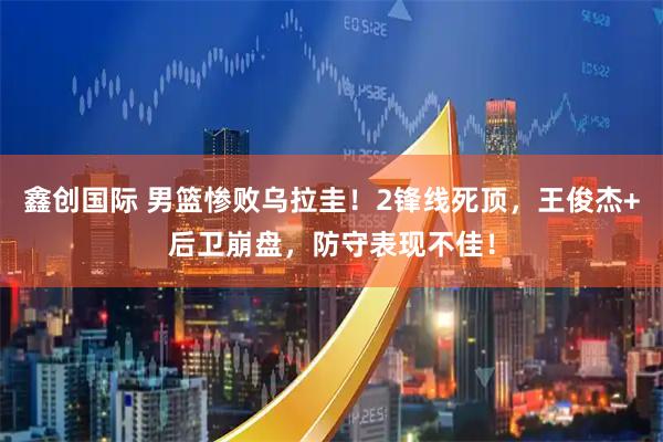 鑫创国际 男篮惨败乌拉圭！2锋线死顶，王俊杰+后卫崩盘，防守表现不佳！