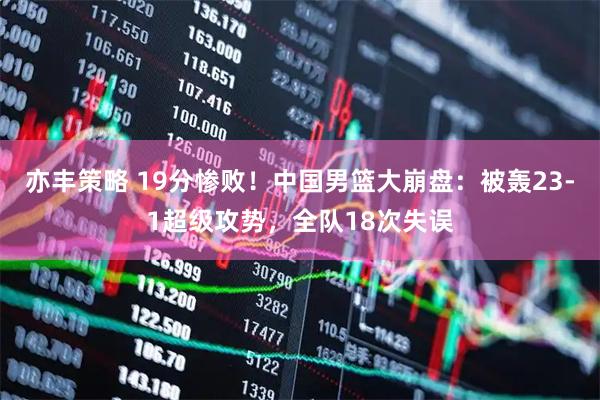 亦丰策略 19分惨败！中国男篮大崩盘：被轰23-1超级攻势，全队18次失误