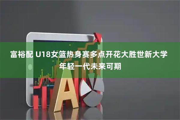 富裕配 U18女篮热身赛多点开花大胜世新大学 年轻一代未来可期