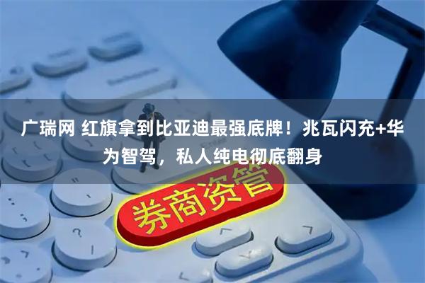 广瑞网 红旗拿到比亚迪最强底牌！兆瓦闪充+华为智驾，私人纯电彻底翻身