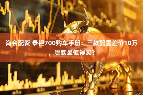 海会配资 泰钽700购车手册：三款配置差价10万，哪款最值得买？