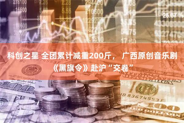 科创之星 全团累计减重200斤， 广西原创音乐剧《黑旗令》赴沪“交卷”