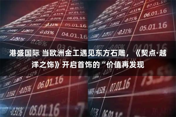 港盛国际 当欧洲金工遇见东方石雕，《契点·越洋之饰》开启首饰的“价值再发现